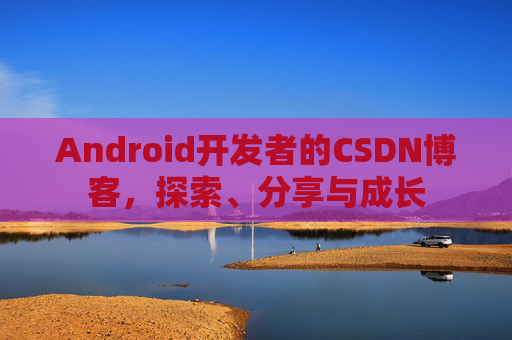 Android开发者的CSDN博客,探索、分享与成长